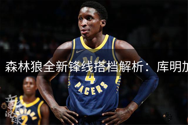 森林狼全新锋线搭档解析：库明加加盟与杰登防守表现